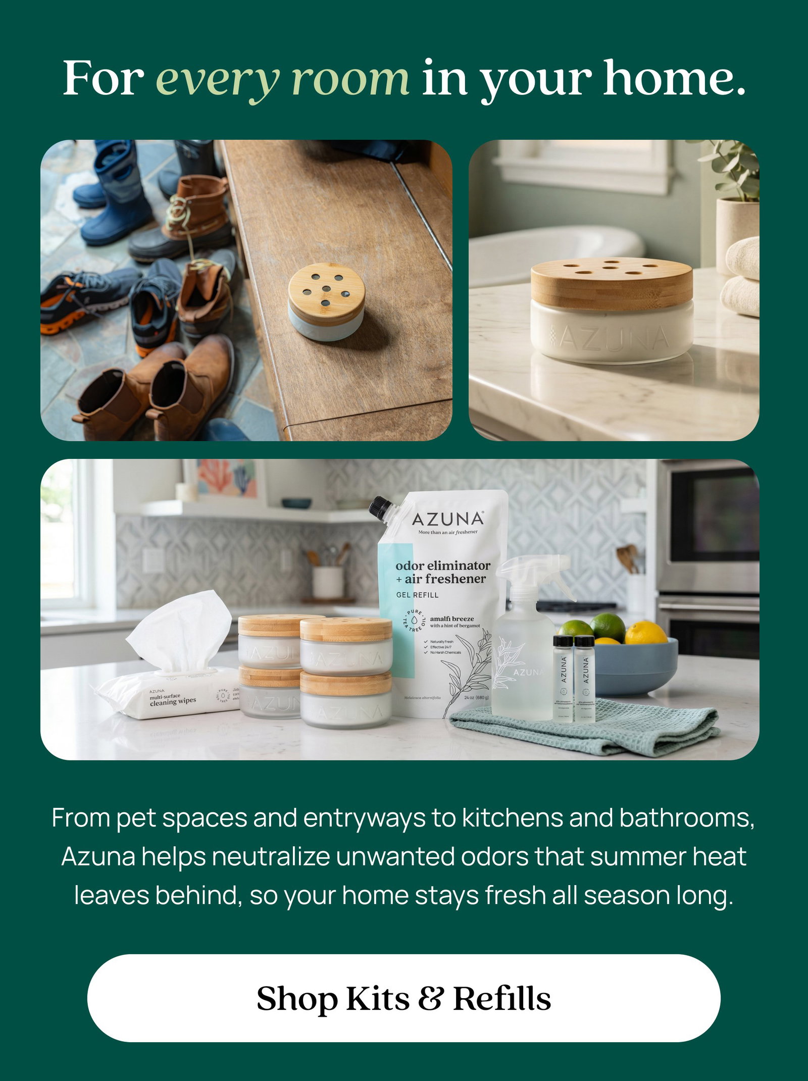 For every room in your home. From pet spaces and entryways to kitchens and bathrooms, Azuna helps neutralize unwanted odors that summer heat leaves behind, so your home stays fresh all season long. Shop Kits & Refills
