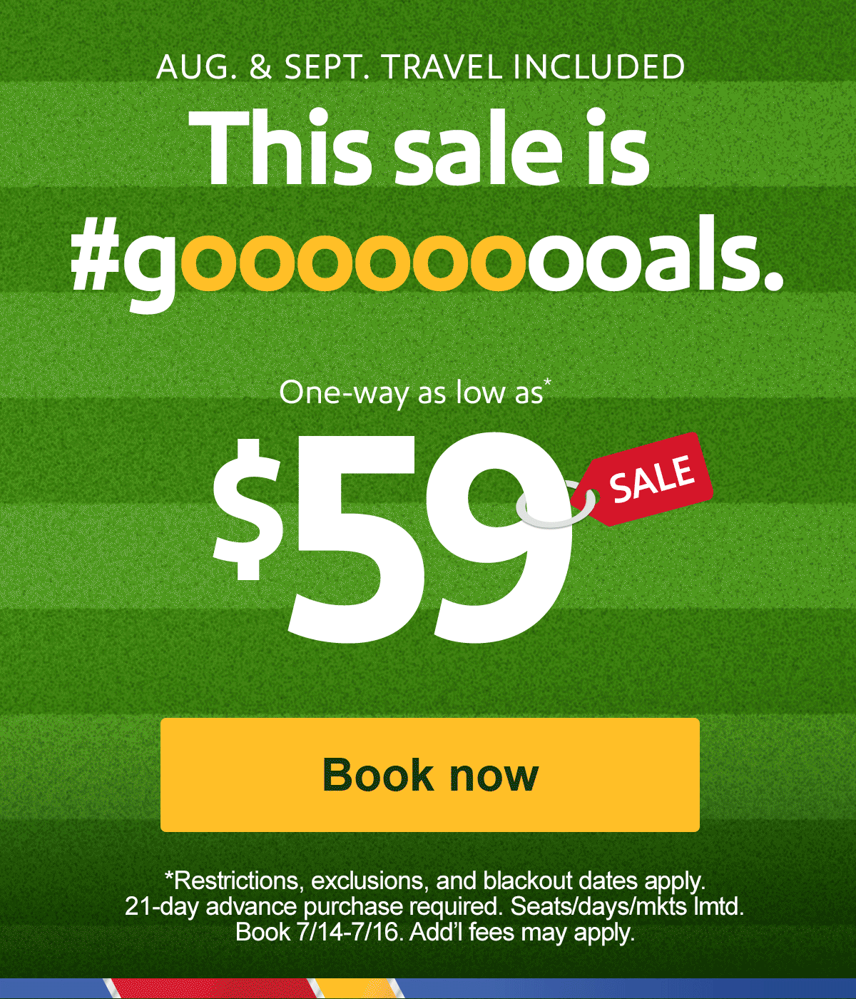 AUG. & SEPT. TRAVEL INCLUDED This sale is #gooooooooals. One-way as low as* $59 Restrictions, exclusions, and blackout dates apply. 21-day advance purchase required. Seats/days/mktslmtd. Book 7/14-7/16.Add’lfees may apply.