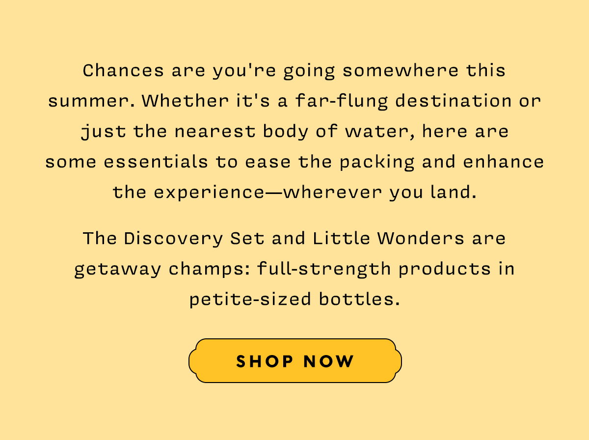Chances are you're going somewhere this summer. Whether it's a far-flung destination or just the nearest body of water, here are some essentials to ease the packing and enhance the experience — wherever you land.  The Discovery Set and Little Wonders are getaway champs: full-strength products in petite-sized bottles.   SHOP NOW