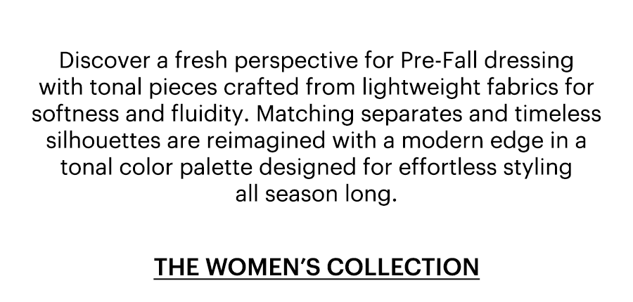 Discover a fresh perspective for Pre-Fall dressing with tonal pieces crafted from lightweight fabrics for softness and fluidity. Matching separates and timeless silhouettes are reimagined with a modern edge in a tonal color palette designed for effortless styling all season long. Shop the women's collection