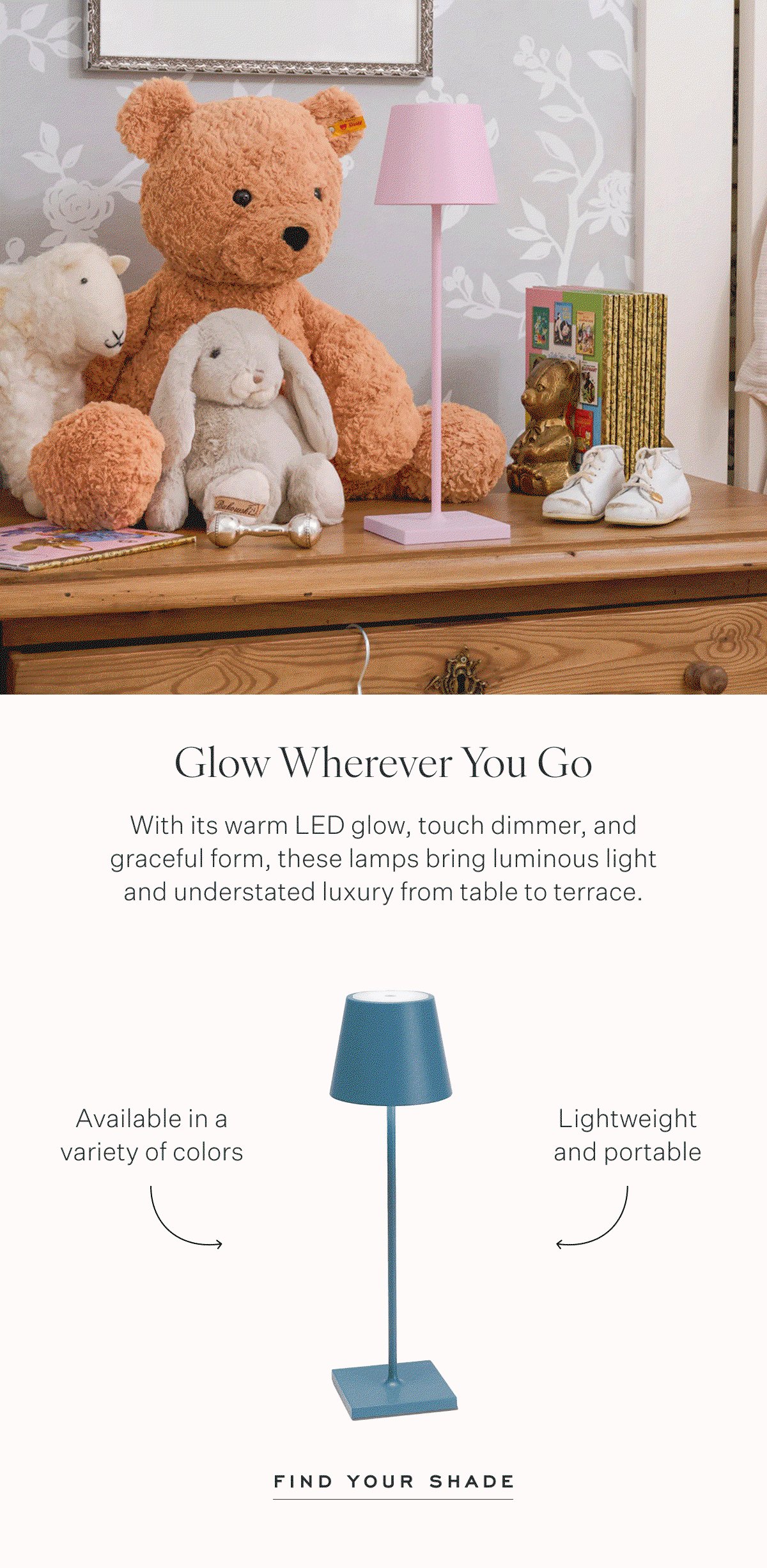 Glow Wherever You Go With its warm LED glow, touch dimmer, and graceful form, these lamps bring luminous light and understated luxury from table to terrace. Available in a variety of colors Lightweight and portable Find Your shade
