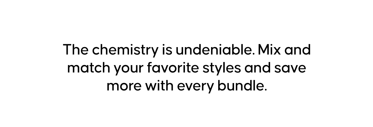 The chemistry is undeniable. Mix and match your favorite styles and save more with every bundle.