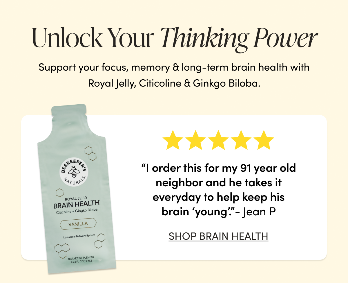 Unlock Your Thinking Power Support your focus, memory & long-term brain health with Royal Jelly, Citicoline & Ginkgo Biloba.    “I order this for my 91 year old neighbor and he takes it everyday to help keep his brain ‘young’. “  - Jean P CTA: SHOP BRAIN HEALTH   