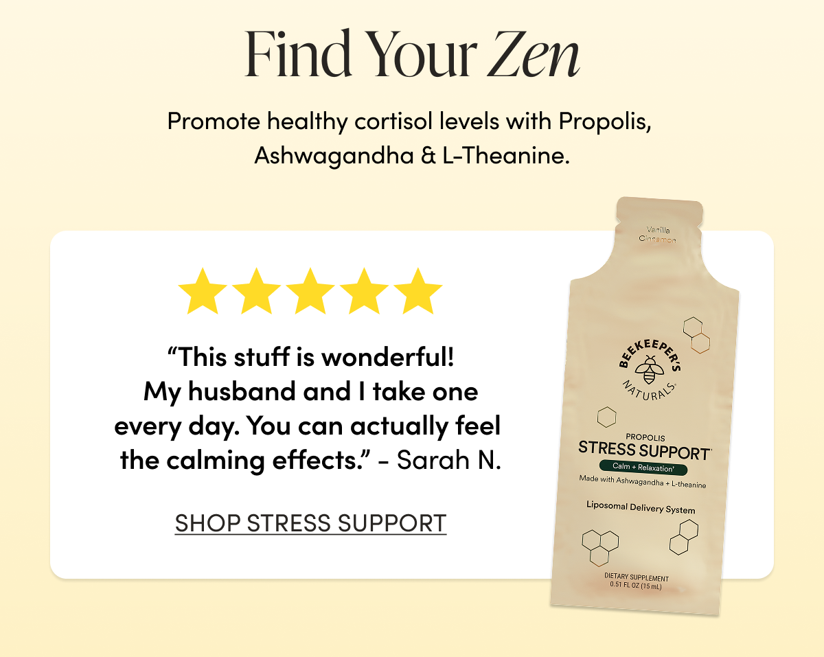 Find Your Zen   Promote healthy cortisol levels with Propolis, Ashwagandha & L-Theanine.   “This stuff is wonderful!  My husband and I take one every day. You can actually feel the calming effects.”  - Sarah N. CTA: SHOP STRESS SUPPORT   