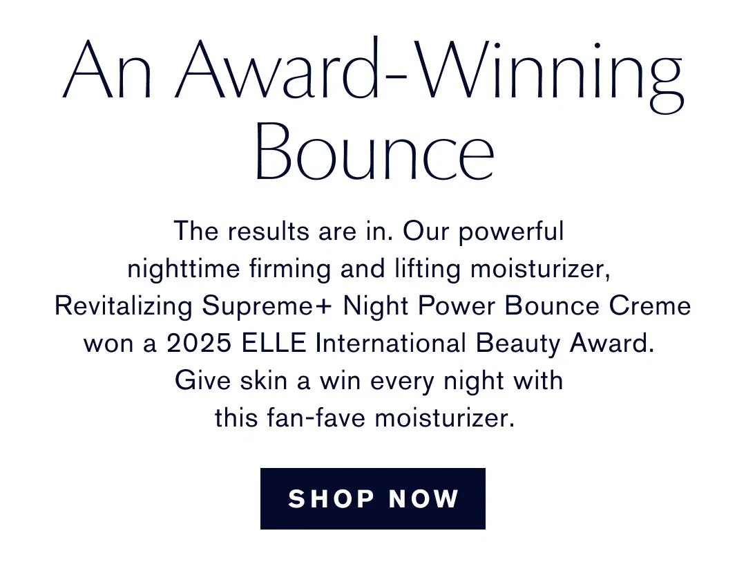 ELLE INTERNATIONAL BEAUTY AWARDS 2025 | An Award-Winning Bounce | The results are in. Our powerful nighttime firming and lifting moisturizer, Revitalizing Supreme+ Night Power Bounce Creme won a 2025 ELLE International Beauty Award. Give skin a win every night with this fan-fave moisturizer. | SHOP NOW