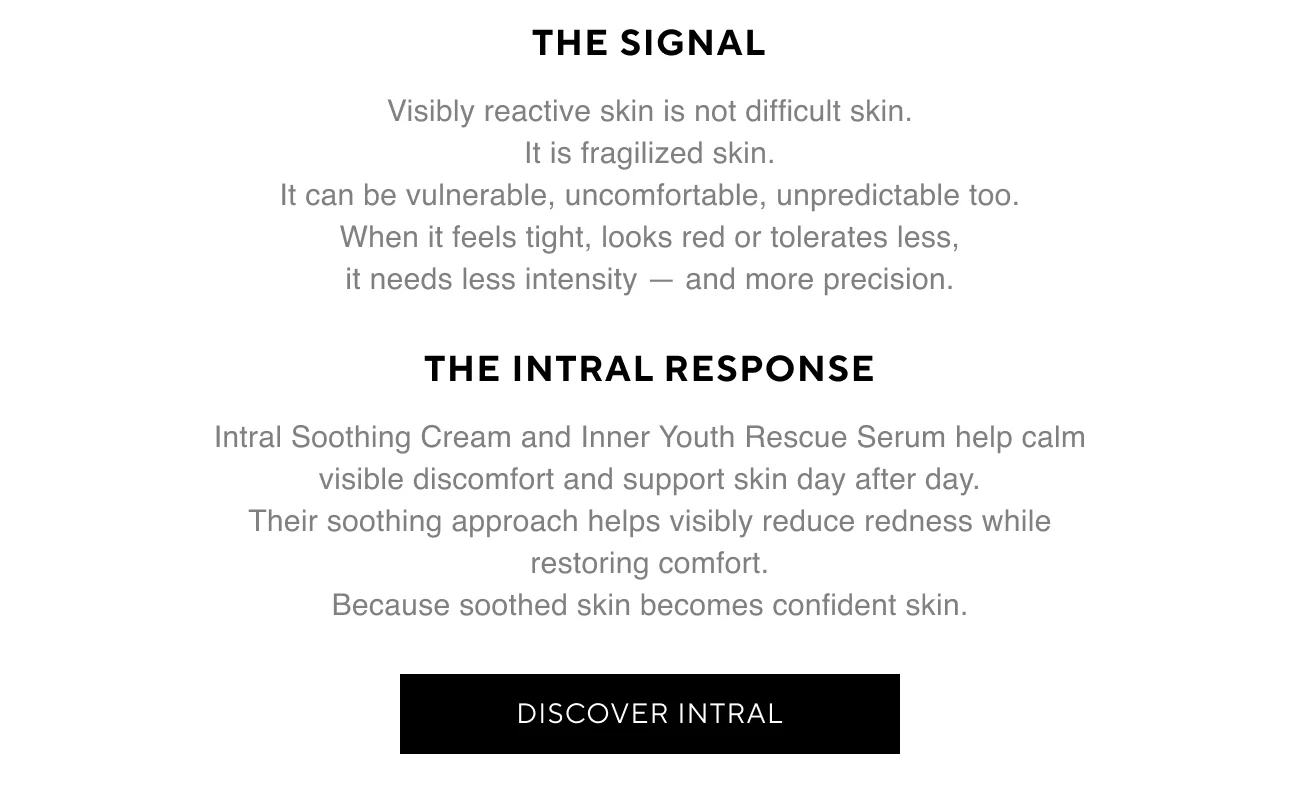 THE SIGNAL | Visibly reactive skin is not difficult skin. | It is fragilized skin. | It can be vulnerable, uncomfortable, unpredictable too. | When it feels tight, looks red or tolerates less, it needs less intensity — and more precision. | THE INTRAL RESPONSE | Intral Soothing Cream and Inner Youth Rescue Serum help calm visible discomfort and support skin day after day. | Their soothing approach helps visibly reduce redness while restoring comfort. | Because soothed skin becomes confident skin. | DISCOVER INTRAL