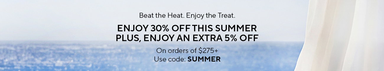 Beat the Heat. Enjoy the Treat. | ENJOY 30% OFF THIS SUMMER PLUS, ENJOY AN EXTRA 5% OFF | On orders of $275+ | Use code: SUMMER