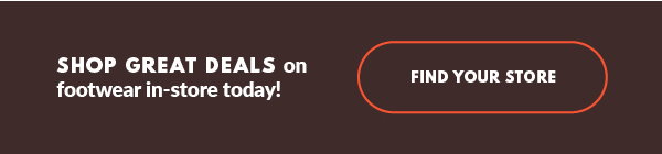 SHOP GREAT DEALS on footwear in-store today! FIND YOUR STORE