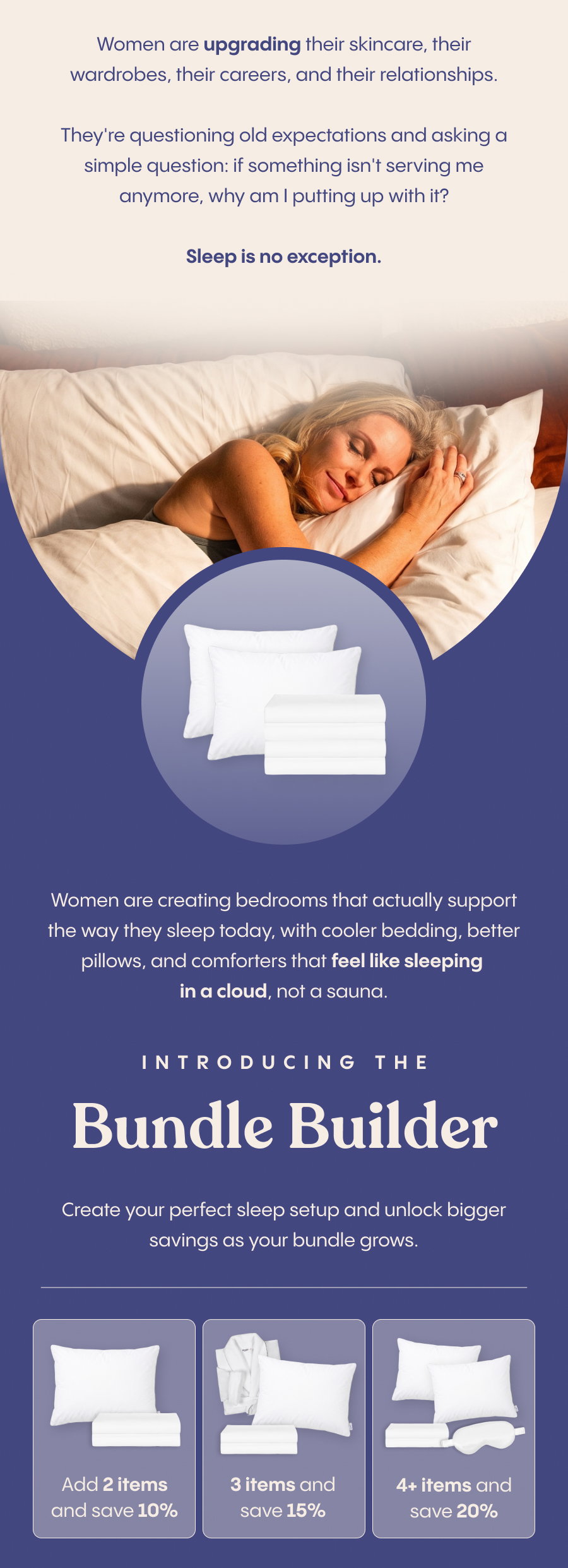 Women are upgrading their skincare, their wardrobes, their careers, and their relationships. They're questioning old expectations and asking a simple question: if something isn't serving me anymore, why am I putting up with it?  Sleep is no exception.  Women are creating bedrooms that actually support the way they sleep today, with cooler bedding, better pillows, and comforters that feel like sleeping in a cloud, not a sauna.  With our Bundle Builder, you can create your perfect sleep setup and unlock bigger savings as your bundle grows.  Add 2 items and save 10%, 3 items and save 15%, or 4+ items and save 20%.