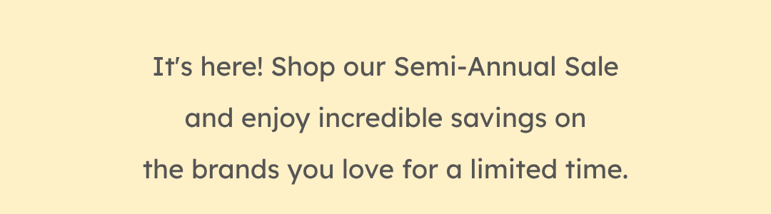 It's here! Shop our Semi-Annual Sale and enjoy incredible savings on the brands you love for a limited time.
