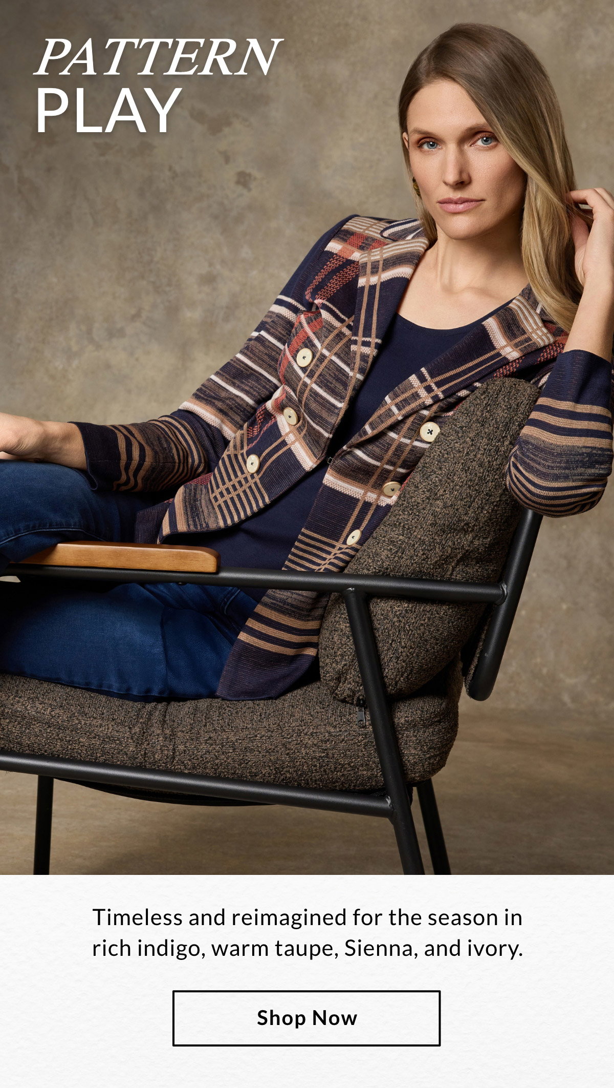 PATTERN PLAY - Timeless and reimagined for the season in rich indigo, warm taupe, sienna, and ivory. SHOP NOW