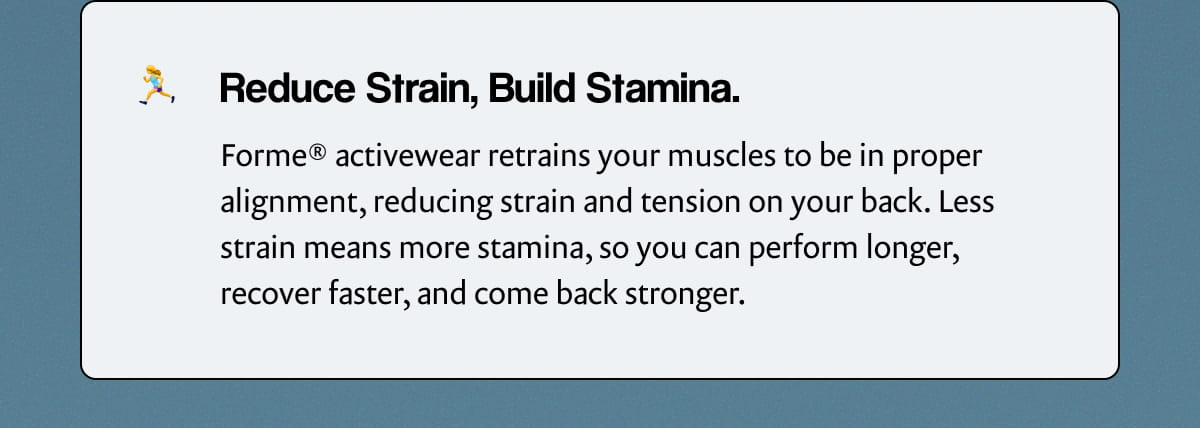 Reduce Strain, Build Stamina. | Forme® activewear retrains your muscles to be in proper alignment, reducing strain and tension on your back. Less strain means more stamina, so you can perform longer, recover faster, and come back stronger.