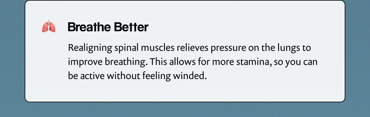 Breathe Better | Realigning spinal muscles relieves pressure on the lungs to improve breathing. This allows for more stamina, so you can be active without feeling winded.