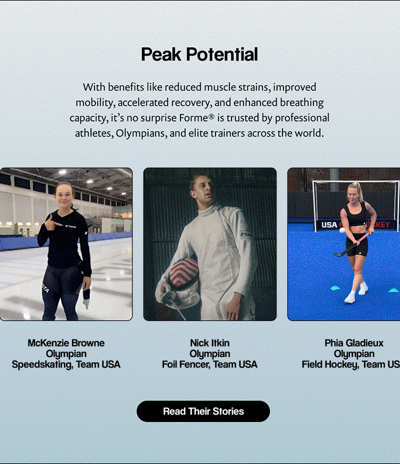 Peak Potential | With benefits like reduced muscle strains, improved mobility, accelerated recovery, and enhanced breathing capacity, it’s no surprise Forme® is trusted by professional athletes, Olympians, and elite trainers across the world. | [ Read Their Stories ]