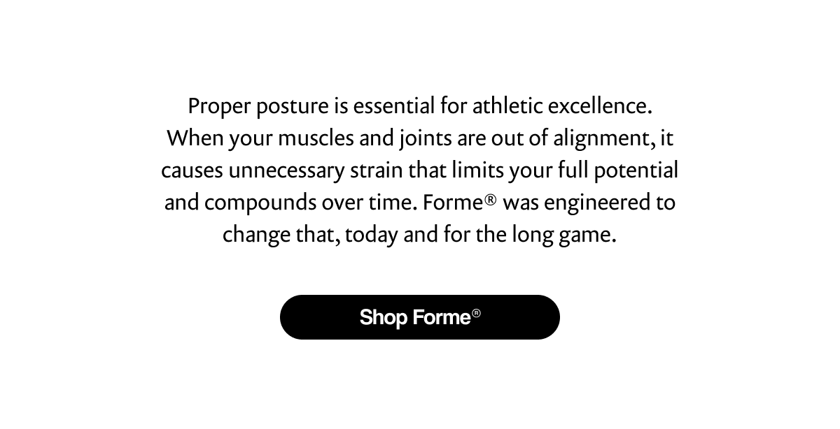 Proper posture is essential for athletic excellence. When your muscles and joints are out of alignment, it causes unnecessary strain that limits your full potential and compounds over time. Forme® was engineered to change that, today and for the long game. | [ Shop Forme® ]
