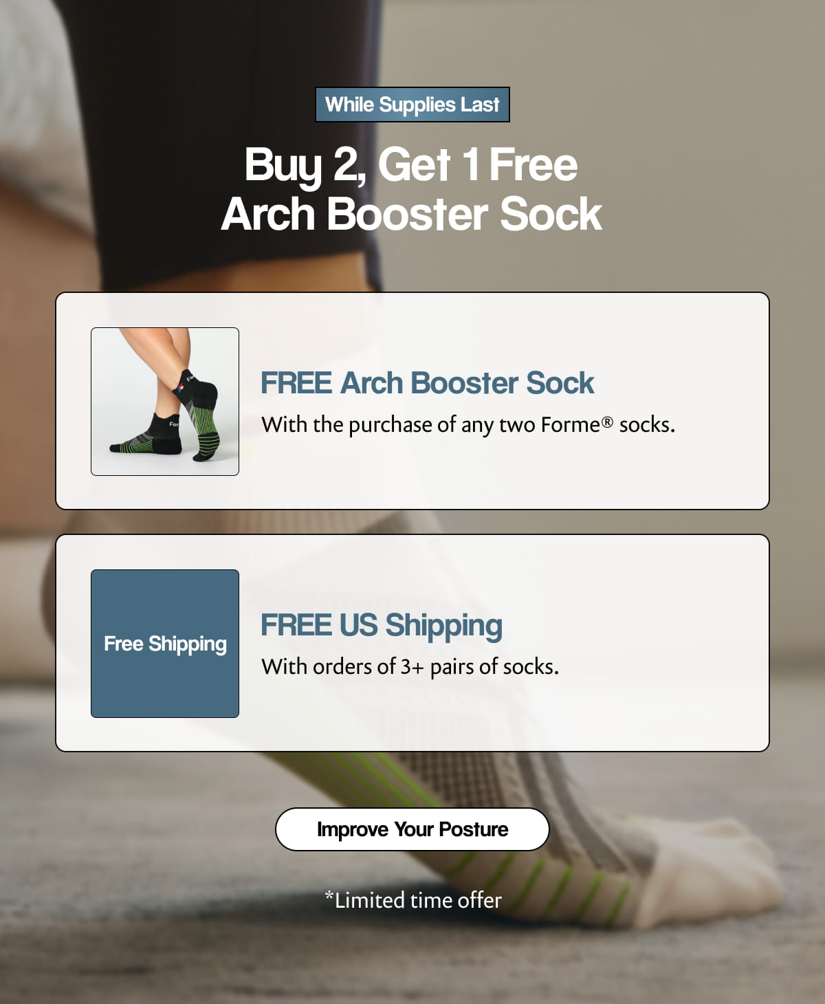 While Supplies Last |  Buy 2, Get 1 Free Arch Booster Sock |  FREE Arch Booster Sock |  With the purchase of any two Forme® socks. |  Free Shipping |  FREE US Shipping |  With orders of 3+ pairs of socks. [ Improve Your Posture ] |  *Limited time offer