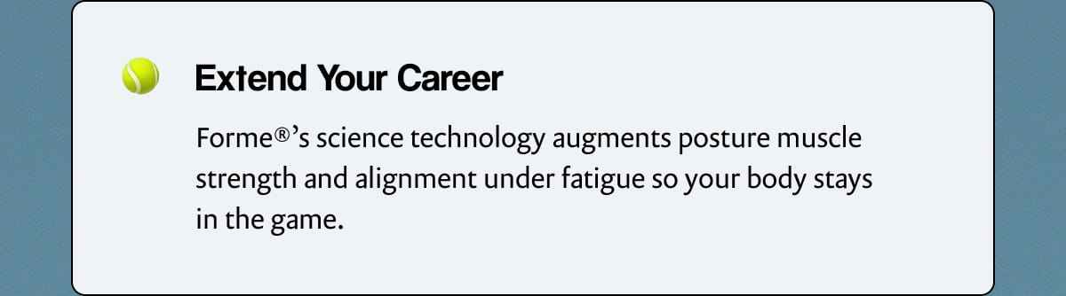 Extend Your Career | Forme®’s science technology augments posture muscle strength and alignment under fatigue so your body stays in the game.