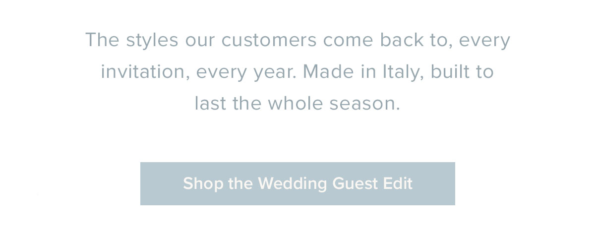 The styles our customers come back to, every invitation, every year. Made in Italy, built to last the whole season.