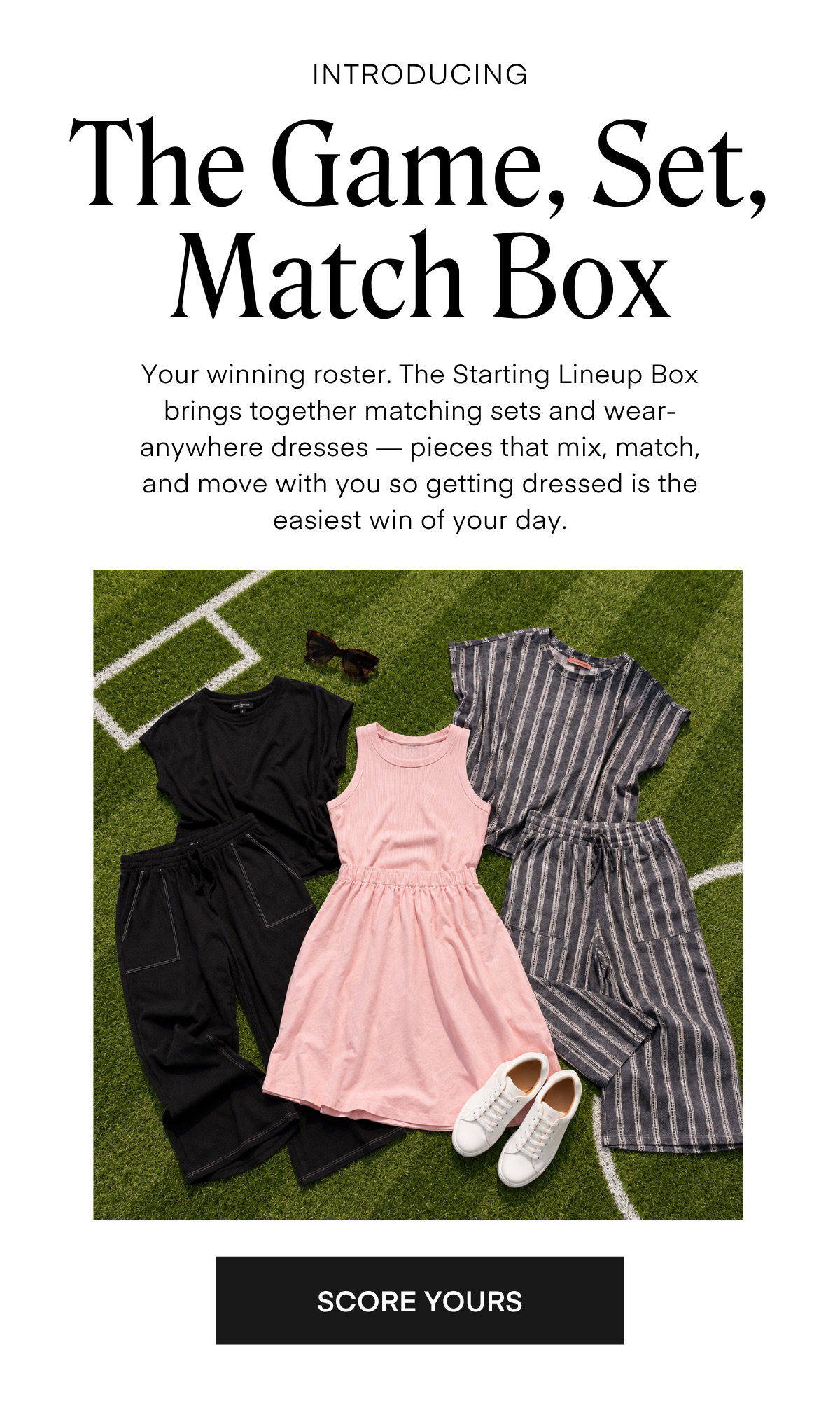 INTRODUCING The Game, Set, Match Box Your winning roster. The Starting Lineup Box brings together matching sets and wear-anywhere dresses — pieces that mix, match, and move with you so getting dressed is the easiest win of your day.