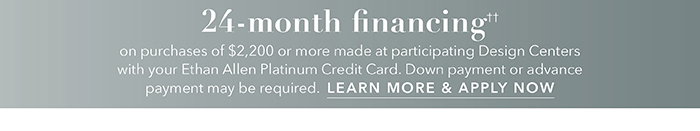 24-month financing†† with the Ethan Allen Platinum Credit Card. Select to learn more and apply.
