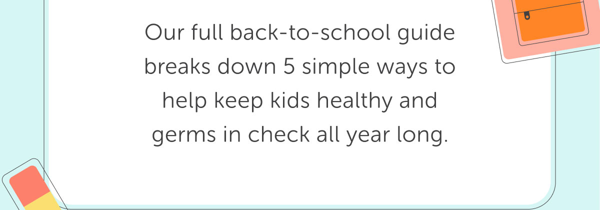 Our full back-to-school guide breaks down 5 simple ways to help keep kids healthy and germs in check all year long.