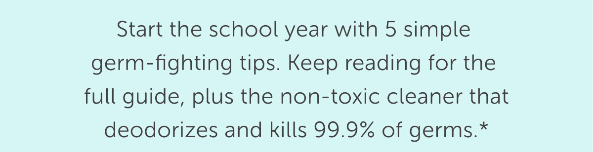 Start the school year with 5 simple  germ-fighting tips. Keep reading for the  full guide, plus the non-toxic cleaner that deodorizes and kills 99.9% of germs.*
