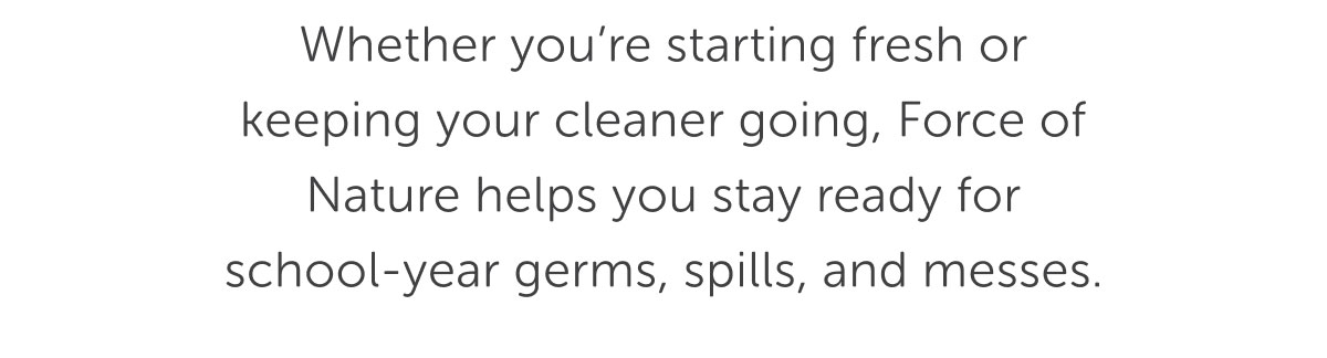 Whether you’re starting fresh or keeping your cleaner going, Force of Nature helps you stay ready for school-year germs, spills, and messes.