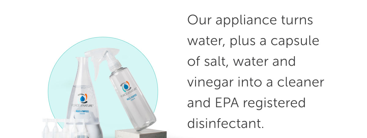Our appliance turns water, plus a capsule of salt, water and vinegar into a cleaner and EPA registered disinfectant. Save 15% on Bundles
