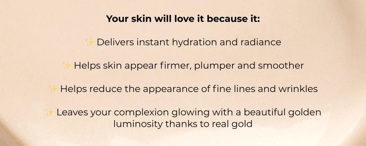 Your skin will love it because it:✨ Delivers instant hydration and radiance✨ Helps skin appear firmer, plumper and smoother✨ Helps reduce the appearance of fine lines and wrinkles✨ Leaves your complexion glowing with a beautiful golden luminosity thanks to real gold.