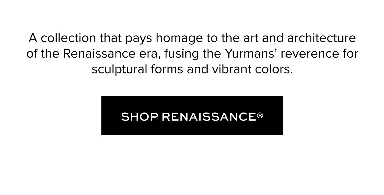 A collection that pays homage to the art and architecture of the Renaissance era, fusing the Yurmans’ reverence for sculptural forms and vibrant colors.. Shop Renaissance.
