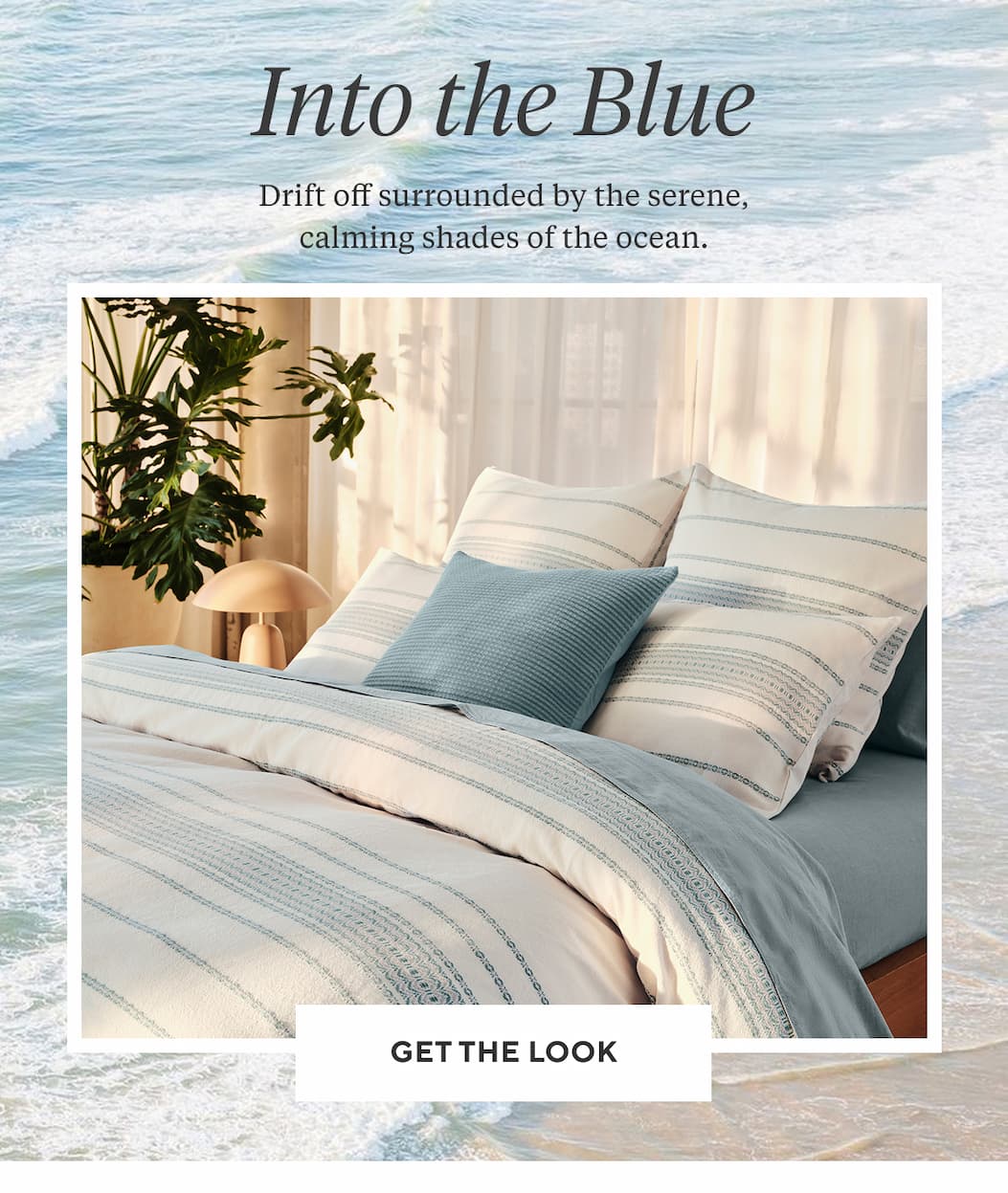 INTO THE BLUE Drift off surrounded by the serene, calming shades of the ocean. Get the Look >