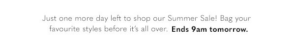 Just one more day left to shop our Summer Sale! Bag your favourite styles before it's all over. Ends 9am tomorrow. 
