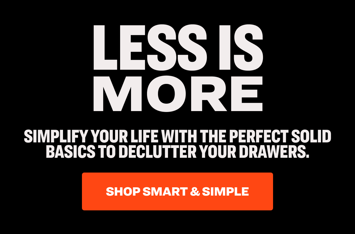 less is more Simplify your life with the perfect solid basics to declutter your drawers. Shop Smart & Simple