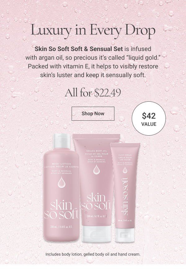 Layer on the Liquid Gold Skin So Soft Soft & Sensual Set is infused with argan oil, so precious it’s called “liquid gold.” Packed with vitamin E, it helps to visibly restore skin’s luster and keep it sensually soft. Includes body lotion, gelled body oil and hand cream. All 3 for $22.49. $42 value. Shop Now 