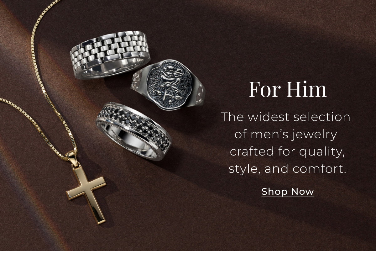 For Him - The widest selection of men’s jewelry crafted for quality, style, and comfort. Shop Now > 