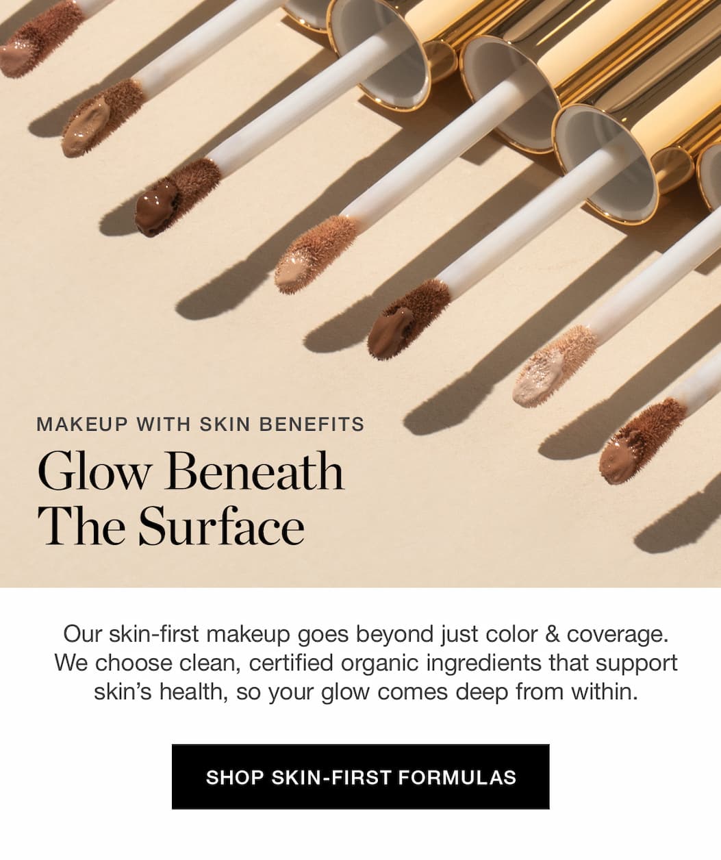 MAKEUP WITH SKIN BENEFITS | Glow Beneath The Surface | Our skin-first makeup goes beyond just color & coverage. We choose clean, certified organic ingredients that support skin’s health, so your glow comes deep from within.