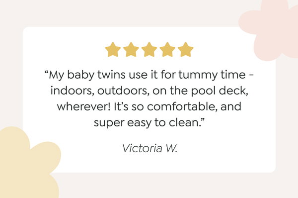 “My baby twins use it for tummy time - indoors, outdoors, on the pool deck, wherever! It’s so comfortable, and super easy to clean.” - Victoria W.