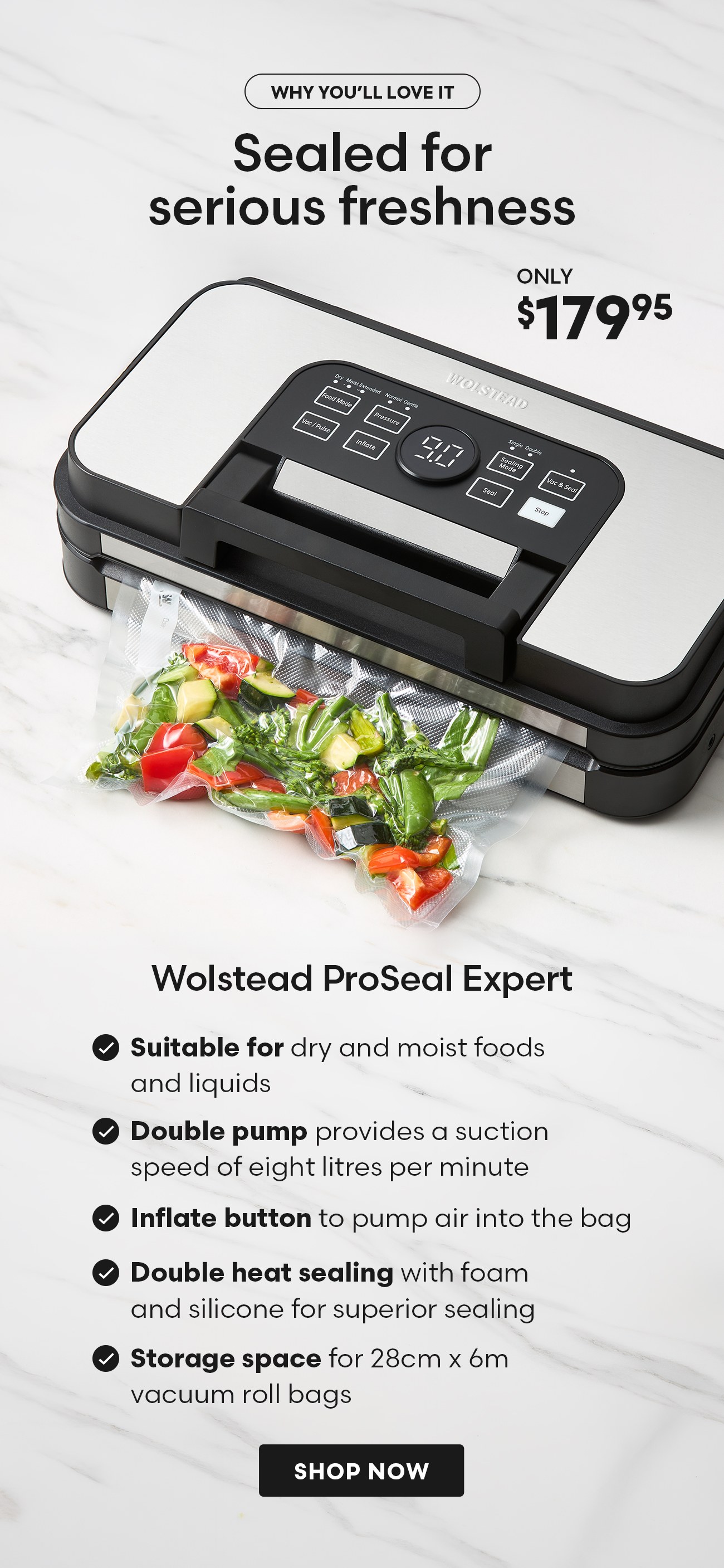 Sealed for serious freshness – Why you'll love me. Wolstead ProSeal Expert, only $179.95. Suitable for dry and moist food, and liquids with a special liquid vacuum function. Double pump provides a suction speed of eight litres per minute and ultra strong 95 kPa vacuum power. Double heat sealing with foam and silicone for superior sealing performance. Features an inflate button to pump air into the bag. Storage space for 28cm x 6m vacuum roll bags means bigger batches. Shop now.