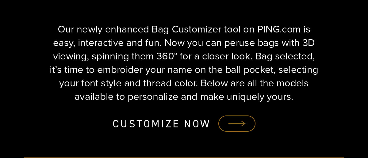 Our newly enhanced Bag Customizer tool on PING.com is easy, interactive, and fun. Now you can peruse bags with 3D viewing, spinning them 360 degrees for a closer look. Bag selected, it's time to embroider your name on the ball pocket, selecting your font style and thread color. Below are all the models available to personalize and mkae uniquely yours. Click to customize now.