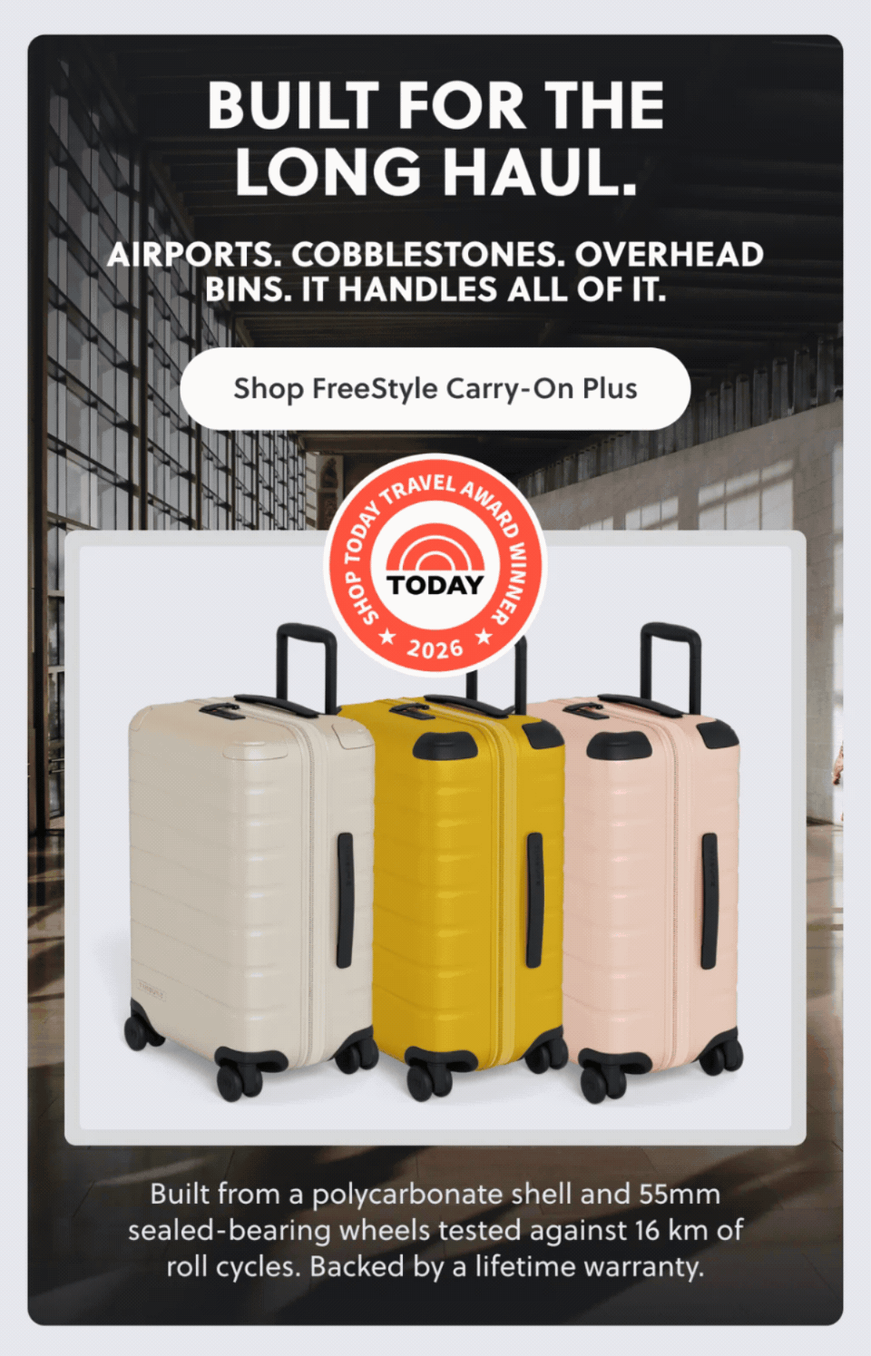BUILT FOR THE LONG HAUL.
AIRPORTS. COBBLESTONES. OVERHEAD BINS. IT HANDLES ALL OF IT.
Shop FreeStyle Carry-On Plus. Built from a polycarbonate shell and 55mm sealed-bearing wheels tested against 16 km of roll cycles. Backed by a lifetime warranty.