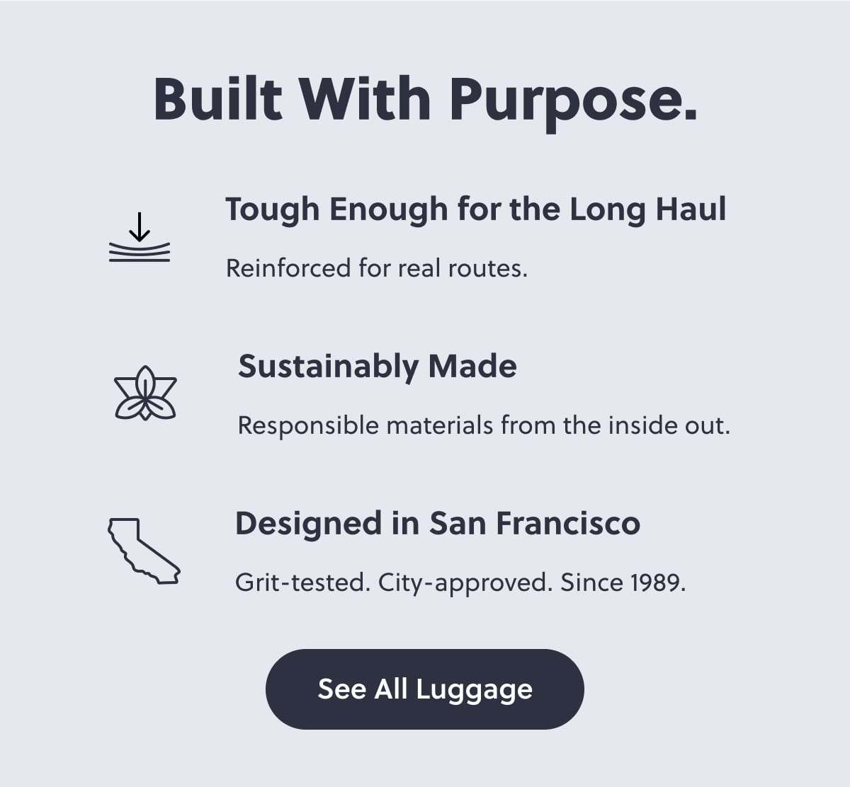 Built With Purpose. Tough Enough for the Long Haul Reinforced for real routes. Sustainably Made Responsible materials from the inside out. Designed in San Francisco Grit-tested. City-approved. Since 1989. See All Luggage