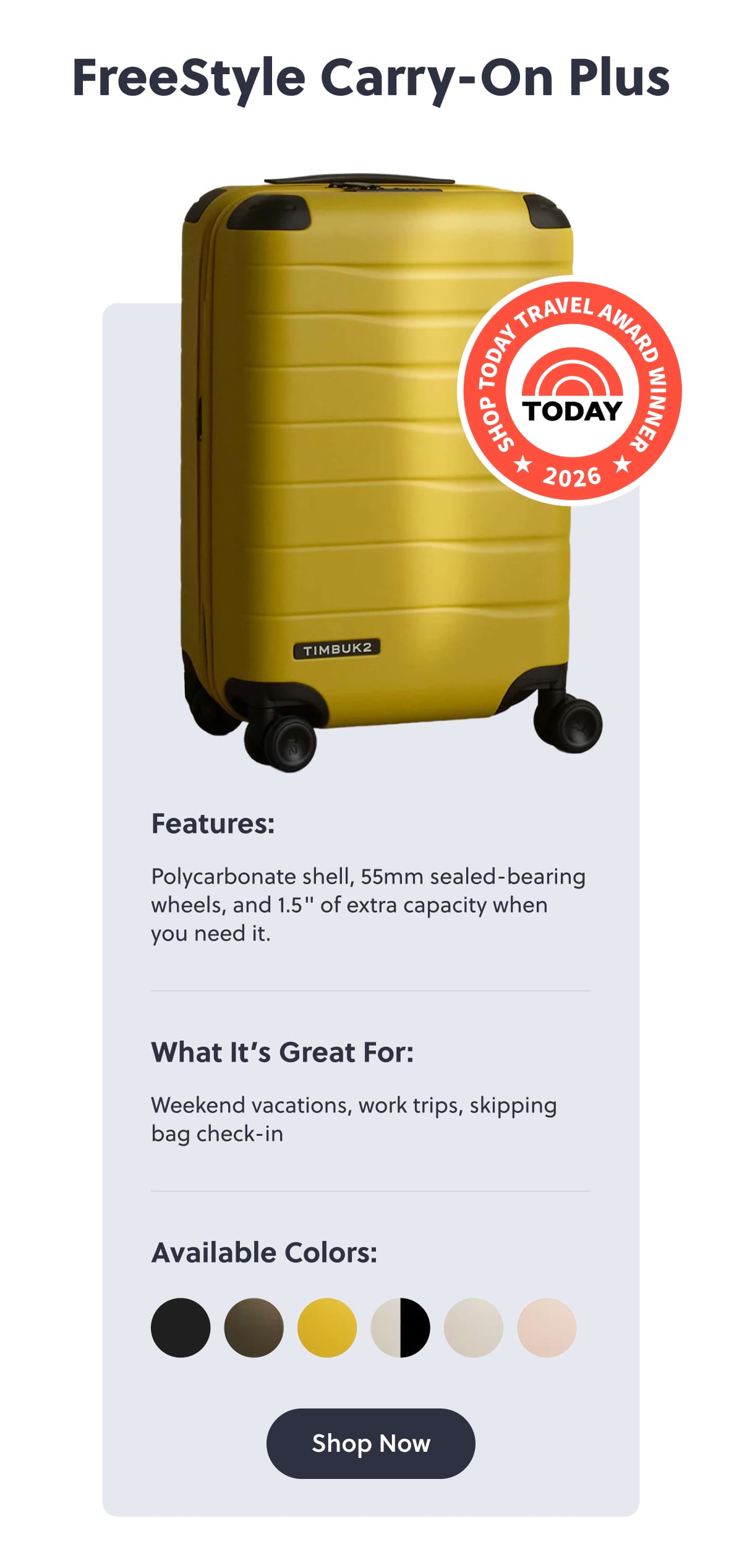 FreeStyle Carry-On Plus Features: Polycarbonate shell, 55mm sealed-bearing wheels, and 1.5" of extra capacity when you need it. What It’s Great For: Weekend vacations, work trips, skipping bag check-in |  Shop Now
