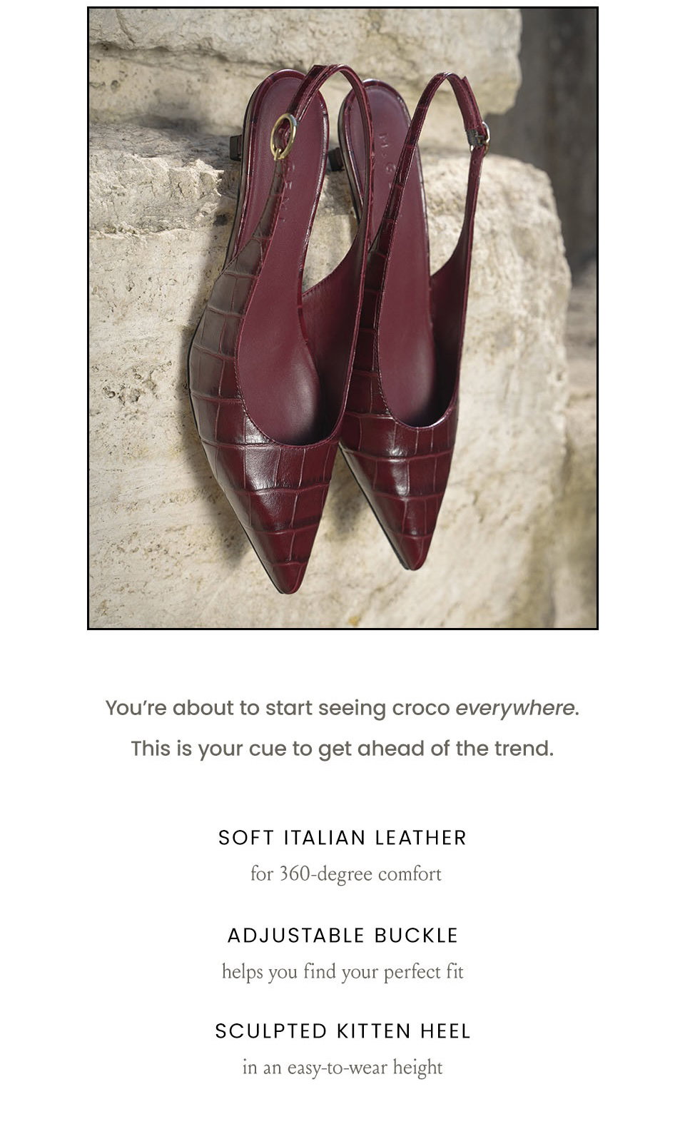 You’re about to start seeing croco everywhere. This is your cue to get ahead of the trend.  Soft Italian Leather for 360-degree comfort, Adjustable Buckle helps you find your perfect fir, Sculpted Kitten Heel in an easy-to-wear height 