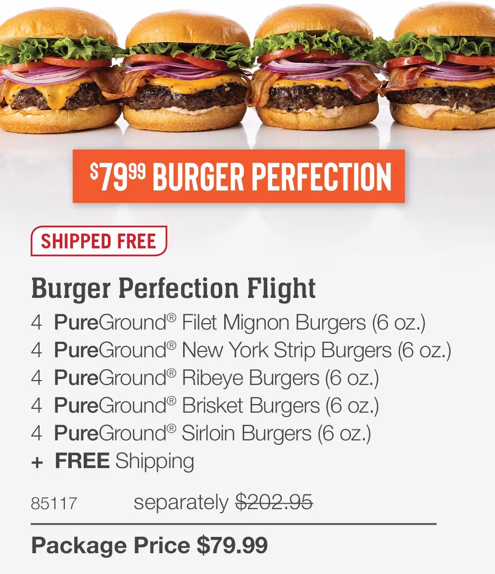 $79.99 BURGER PERFECTION

SHIPPED FREE
Burger Perfection Flight
4  PureGround® Filet Mignon Burgers (6 oz.)
4  PureGround® New York Strip Burgers (6 oz.)
4  PureGround® Ribeye Burgers (6 oz.)
4  PureGround® Brisket Burgers (6 oz.)
4  PureGround® Sirloin Burgers (6 oz.)
+  FREE Shipping
85117	separately $202.95_
Package Price $79.99
