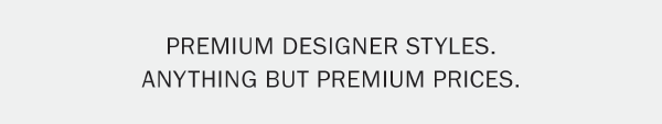 PREMIUM DESIGNER STYLES. ANYTHING BUT PREMIUM PRICES.