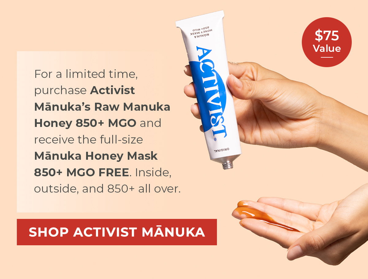 For a limited time, purchase Activist Mānuka’s Raw Manuka Honey 850+ MGO and receive the full-size Mānuka Honey Mask 850+ MGO FREE. Inside, outside, and 850+ all over.