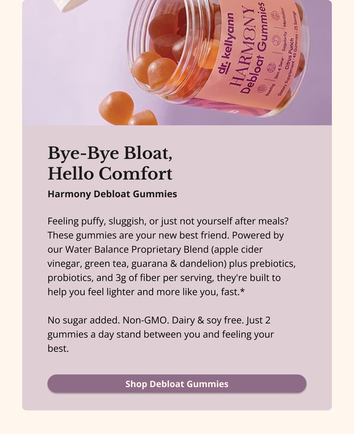 Bye-Bye Bloat,  Hello Comfort Feeling puffy, sluggish, or just not yourself after meals? These gummies are your new best friend. Powered by our Water Balance Proprietary Blend (apple cider vinegar, green tea, guarana & dandelion) plus prebiotics, probiotics, and 3g of fiber per serving, they're built to help you feel lighter and more like you, fast.*  No sugar added. Non-GMO. Dairy & soy free. Just 2 gummies a day stand between you and feeling your best. Shop Debloat Gummies 
