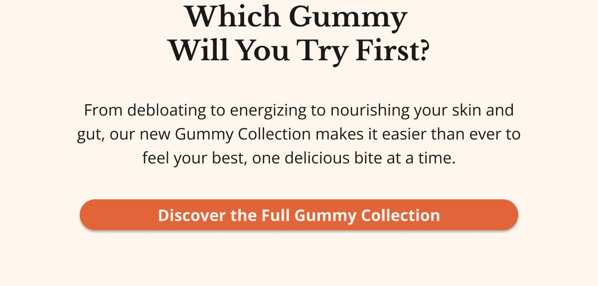 Which Gummy  Will You Try First? From debloating to energizing to nourishing your skin and gut, our new Gummy Collection makes it easier than ever to feel your best, one delicious bite at a time. Discover the Full Gummy Collection