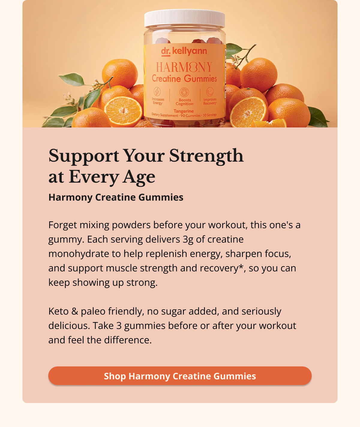 Support Your Strength at Every Age Forget mixing powders before your workout, this one's a gummy. Each serving delivers 3g of creatine monohydrate to help replenish energy, sharpen focus, and support muscle strength and recovery*, so you can keep showing up strong.  Keto & paleo friendly, no sugar added, and seriously delicious. Take 3 gummies before or after your workout and feel the difference. Shop Harmony Creatine Gummies