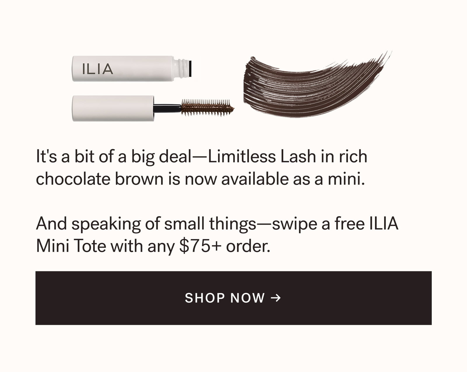 It's a bit of a big deal—Limitless Lash in rich chocolate brown is now available as a mini.  And speaking of small things—swipe a free ILIA Mini Tote with any $75+ order.  SHOP NOW →  arrow-right-long